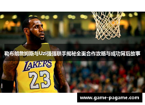 勒布朗詹姆斯与Uzi强强联手揭秘全面合作攻略与成功背后故事