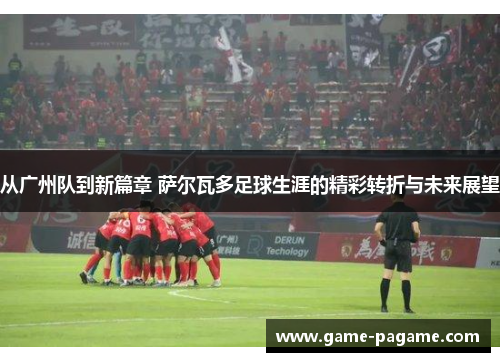 从广州队到新篇章 萨尔瓦多足球生涯的精彩转折与未来展望