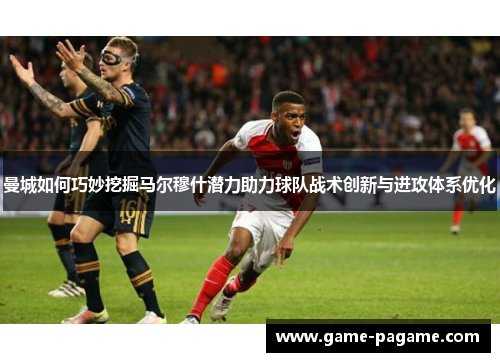 曼城如何巧妙挖掘马尔穆什潜力助力球队战术创新与进攻体系优化