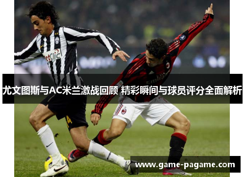 尤文图斯与AC米兰激战回顾 精彩瞬间与球员评分全面解析