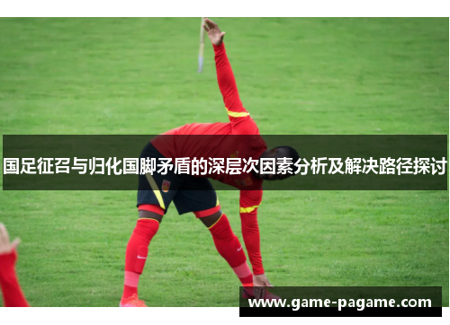 国足征召与归化国脚矛盾的深层次因素分析及解决路径探讨