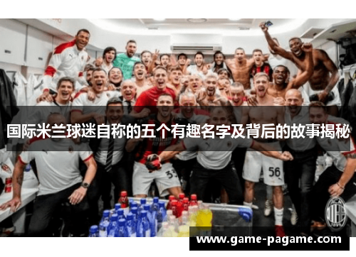 国际米兰球迷自称的五个有趣名字及背后的故事揭秘