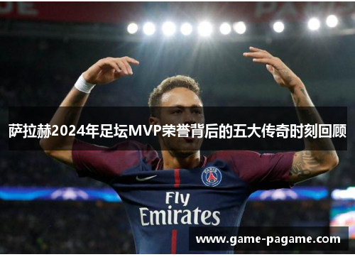 萨拉赫2024年足坛MVP荣誉背后的五大传奇时刻回顾