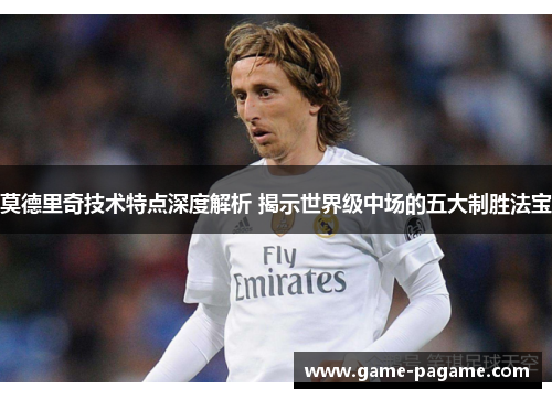莫德里奇技术特点深度解析 揭示世界级中场的五大制胜法宝