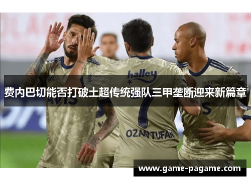 费内巴切能否打破土超传统强队三甲垄断迎来新篇章