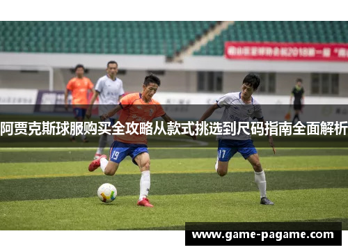 阿贾克斯球服购买全攻略从款式挑选到尺码指南全面解析