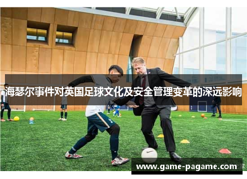 海瑟尔事件对英国足球文化及安全管理变革的深远影响