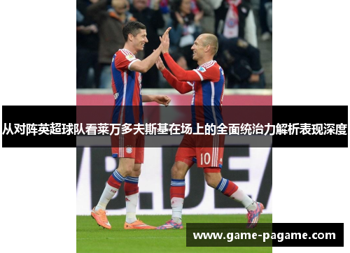从对阵英超球队看莱万多夫斯基在场上的全面统治力解析表现深度 从对阵英超球队看莱万多夫斯基在场上的全面统治力解析表现深度