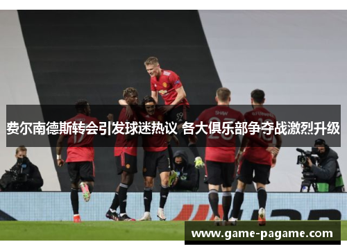 费尔南德斯转会引发球迷热议 各大俱乐部争夺战激烈升级